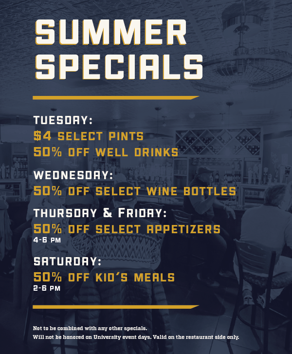 Summer Specials:
Tuesday: $4 select pints, 50% off well drinks
Wednesday: 50% off select wine bottles
Thursday & Friday: 50% off select appetizers, 4-6pm
Saturday: 50% off kid's meals, 2-6pm